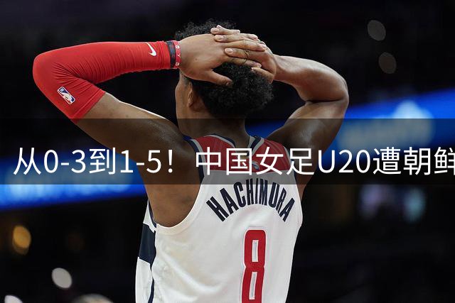 从0-3到1-5！中国女足U20遭朝鲜U20“碾压”，2场比赛狂丢8球