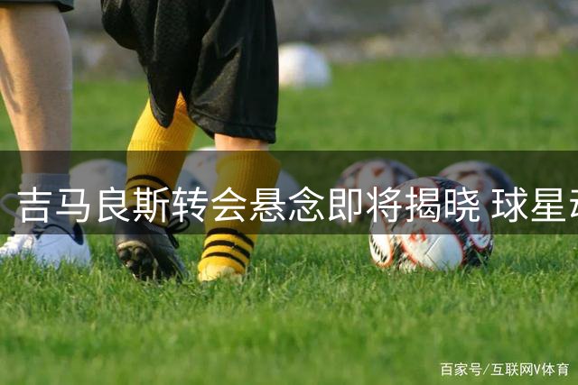 吉马良斯转会悬念即将揭晓 球星动态引热议